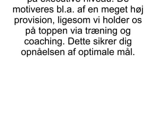 Derfor har vore medarbejdere flere års erfaring med BtB-salg på executive niveau. De motiveres bl.a. af en meget høj provision, ligesom vi holder os på toppen via træning og coaching. Dette sikrer dig opnåelsen af optimale mål. 
