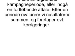 Du bestemmer antallet af møder pr. måned, dog min. 10. Vi kan aftale en afgrænset kampagneperiode, eller indgå en fortløbende aftale. Efter en periode evaluerer vi resultaterne sammen, og foretager evt. korrigeringer.  