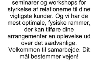 Såfremt din organisation har behov for det, kan vi tilbyde at gennemføre ansættelse og træning af sælgere, workshops for tuning af dine salgs- og servicekoncepter samt seminarer og workshops for styrkelse af relationerne til dine vigtigste kunder. Og vi har de mest optimale, fysiske rammer, der kan tilføre dine arrangementer en oplevelse ud over det sædvanlige. Velkommen til samarbejde. Dit mål bestemmer vejen! 