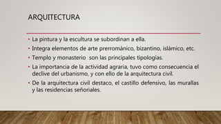 ARQUITECTURA
• La pintura y la escultura se subordinan a ella.
• Integra elementos de arte prerrománico, bizantino, islámico, etc.
• Templo y monasterio son las principales tipologías.
• La importancia de la actividad agraria, tuvo como consecuencia el
declive del urbanismo, y con ello de la arquitectura civil.
• De la arquitectura civil destaco, el castillo defensivo, las murallas
y las residencias señoriales.
 