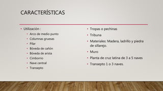 CARACTERÍSTICAS
• Utilización :
• Arco de medio punto
• Columnas gruesas
• Pilar
• Bóveda de cañón
• Bóveda de arista
• Cimborrio
• Nave central
• Transepto
• Tropas o pechinas
• Tribuna
• Materiales: Madera, ladrillo y piedra
de sillarejo.
• Muro
• Planta de cruz latina de 3 a 5 naves
• Transepto 1 o 3 naves.
 