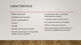 CARACTERÍSTICAS
• Ábside semicircular
• Absidiolos en el transepto
• Girola o deambulatorio
• Claustro
• Portada
• Fachada con dos torres gemelas
• Estructura abocinada, con arquivoltas
donde se sitúa el tímpano.
• Las arquivoltas dan a columnillas
delimitadas por jambas.
• El parteluz divide en dos al vano.
• Encontramos el dintel y el tímpano.
• Exterior se llena de esculturas.
• Interior decoración pictórica al fresco y
talla de los capiteles de las comunas.
 