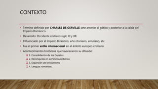 CONTEXTO
• Termino definido por CHARLES DE GERVILLE: arte anterior al gótico y posterior a la caída del
Imperio Románico.
• Desarrollo: Occidente cristiano siglo XI y XII.
• Influenciado por el Imperio Bizantino, arte otoniano, asturiano, etc.
• Fue el primer estilo internacional en el ámbito europeo cristiano.
• Acontecimientos históricos que favorecieron su difusión:
 1. Consolidación de los Capetos
 2. Reconquista en la Península Ibérica
 3. Expansión del cristianismo
 4. Lenguas romances.
 
