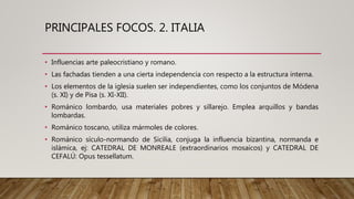 PRINCIPALES FOCOS. 2. ITALIA
• Influencias arte paleocristiano y romano.
• Las fachadas tienden a una cierta independencia con respecto a la estructura interna.
• Los elementos de la iglesia suelen ser independientes, como los conjuntos de Módena
(s. XI) y de Pisa (s. XI-XII).
• Románico lombardo, usa materiales pobres y sillarejo. Emplea arquillos y bandas
lombardas.
• Románico toscano, utiliza mármoles de colores.
• Románico sículo-normando de Sicilia, conjuga la influencia bizantina, normanda e
islámica, ej: CATEDRAL DE MONREALE (extraordinarios mosaicos) y CATEDRAL DE
CEFALÚ: Opus tessellatum.
 