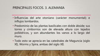 PRINCIPALES FOCOS. 3. ALEMANIA
• Influencias del arte otoniano (carácter monumental); e
influjos lombardos.
• Predominio de las plantas basilicales con doble ábside; sus
torres y cimborrios son de elevada altura con tejados
poliédricos, y son abundantes los vanos a lo largo del
muro.
• Todo esto se aprecia en las catedrales de Maguncia (siglo
XI), Worms y Spira, ambas del siglo XII.
 