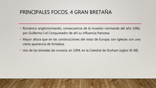 PRINCIPALES FOCOS. 4 GRAN BRETAÑA
• Románico anglonormando, consecuencia de la invasión normanda del año 1066,
por Guillermo I el Conquistador de ahí su influencia francesa.
• Mayor altura que en las construcciones del resto de Europa; son iglesias con una
cierta apariencia de fortaleza.
• Uso de las bóvedas de crucería, en 1094, en la Catedral de Durham (siglos XI-XII).
 