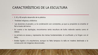 CARACTERÍSITICAS DE LA ESCULTURA
• S. XI y XII amplio desarrollo de la plástica.
• finalidad religiosa y didáctica
• Las alusiones al pecado y a la condenación son constantes, ya que su propósito es enseñar al
fiel a través del temor.
• En cuanto a las tipologías, encontramos tanto escultura de bulto redondo exenta como el
relieve.
• La primera es escasa y representa dos temas fundamentales: el crucificado y la Virgen con el
Niño.
• Estaba ligada a la arquitectura, aunque no falta tampoco la talla en madera destinada a la
consecución de imágenes devocionales.
 