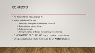 CONTEXTO
• No fue uniforme hasta el siglo XI
• Motivos de la unificación:
• 1. Desarrollo demográfico, económico y cultural.
• 2. Roturación de nuevas tierras
• 3. Rutas comerciales
• 4. Peregrinaciones. (orden de cluniacense y benedictinas).
• El MONASTERIO DE CLUNY, 930, fue el principal centro difusor.
• En España (Cataluña) e Italia (Como), se dio un Protorrománico.
 