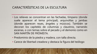 CARACTERÍSITICAS DE LA ESCULTURA
• Los relieves se concentran en las fachadas, tímpano (donde
suele aparecer el tema principal), arquivoltas y jambas
(donde aparecen reyes, ángeles y músicos). También se
decoran los capiteles de columnas y claustros, narrando
escenas, o con temas sobre el pecado y el demonio como en
SAN MARTÍN DE FRÓMISTA.
• Predominio de la piedra y madera, con talla directa.
• Carece de libertad creadora y destaca la figura del teólogo
 