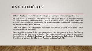 TEMAS ESCULTÓRICOS
• El Juicio Final es el principal tema del románico, que testimonia el temor a la condenación.
• En él se dispone el Pantocrator –Dios todopoderoso en actitud de Juez–, que recibe el nombre
de Maiestas Domini (Cristo mayestático o Cristo en majestad), donde Cristo aparece sentado en
su trono celestial, coronado, bendiciendo con la mano derecha alzada mientras sostiene el Libro
en la mano izquierda, sobre la rodilla.
• Suele estar rodeado de una mandorla o almendra mística como signo de glorificación, y viene
acompañado por el tetramorfos.
• Representación simbólica de los cuatro evangelistas –San Mateo como el ángel; San Marcos
como el león; San Juan como el águila; y San Lucas como el toro–; sirvan de ejemplos el
Pantocrátor de la iglesia de Santiago, en Carrión de los Condes (Palencia), y la Maiestas
Domini de la cripta de Saint Sernin de Tolouse, ambas del siglo XII.
 