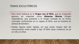 TEMAS ESCULTÓRICOS
• Otro tema habitual es la Virgen con el Niño, que en ocasiones
aparece en majestad como Maiestas Mariae (Virgen
mayestática), que presenta a la Virgen sentada en su trono,
coronada, sosteniendo en su regazo al Niño, que se muestra en
actitud de bendecir.
• Ambas figuras están rígidas, sin que exista ningún tipo de
comunicación entre madre e hijo. El Niño Jesús románico no es
un niño, es Dios.
 
