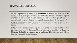 TEMAS ESCULTÓRICOS
• Un tema algo menos frecuente es el crucificado; se trata de un Cristo con cuatro
clavos, en el que los pies aparecen separados; los brazos permanecen rígidos,
ciñéndose al marco cruciforme, sin mostrar el peso físico de la gravedad, y en la
cabeza lleva la corona real como corresponde a su condición de "rey de reyes".
• Puede cubrirse con un faldón, que va de la cintura a las rodillas, o con una larga
túnica.
• La figura no muestra sufrimiento alguno; es un Cristo que, vivo o muerto, se eleva
por encima de todo lo humano. El mejor ejemplo lo constituye el Cristo en
Majestad de Batlló, procedente de la región de Olot, obra del siglo XII que
luce una espléndida túnica bizantina.
 