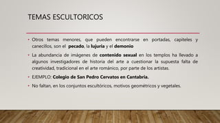 TEMAS ESCULTORICOS
• Otros temas menores, que pueden encontrarse en portadas, capiteles y
canecillos, son el pecado, la lujuria y el demonio
• La abundancia de imágenes de contenido sexual en los templos ha llevado a
algunos investigadores de historia del arte a cuestionar la supuesta falta de
creatividad, tradicional en el arte románico, por parte de los artistas.
• EJEMPLO: Colegio de San Pedro Cervatos en Cantabria.
• No faltan, en los conjuntos escultóricos, motivos geométricos y vegetales.
 