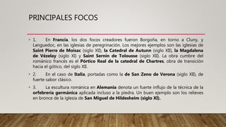 PRINCIPALES FOCOS
• 1. En Francia, los dos focos creadores fueron Borgoña, en torno a Cluny, y
Languedoc, en las iglesias de peregrinación. Los mejores ejemplos son las iglesias de
Saint Pierre de Moisac (siglo XII), la Catedral de Autunn (siglo XII), la Magdalena
de Vézelay (siglo XI) y Saint Sernin de Tolousse (siglo XII). La obra cumbre del
románico francés es el Pórtico Real de la catedral de Chartres, obra de transición
hacia el gótico, del siglo XII.
• 2. En el caso de Italia, portadas como la de San Zeno de Verona (siglo XII), de
fuerte sabor clásico.
• 3. La escultura románica en Alemania denota un fuerte influjo de la técnica de la
orfebrería germánica aplicada incluso a la piedra. Un buen ejemplo son los relieves
en bronce de la iglesia de San Miguel de Hildesheim (siglo XI).
 