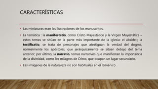 CARACTERÍSTICAS
• Las miniaturas eran las ilustraciones de los manuscritos.
• La temática : la manifestatio, como Cristo Mayestático y la Virgen Mayestática –
estos temas se sitúan en la parte más importante de la iglesia: el ábside–; la
testificatio, se trata de personajes que atestiguan la verdad del dogma,
normalmente los apóstoles, que jerárquicamente se sitúan debajo del tema
anterior; por último, la narratio, temas narrativos que manifiestan la importancia
de la divinidad, como los milagros de Cristo, que ocupan un lugar secundario.
• Las imágenes de la naturaleza no son habituales en el románico.
 