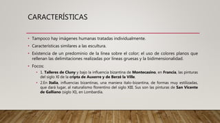 CARACTERÍSTICAS
• Tampoco hay imágenes humanas tratadas individualmente.
• Características similares a las escultura.
• Existencia de un predominio de la línea sobre el color; el uso de colores planos que
rellenan las delimitaciones realizadas por líneas gruesas y la bidimensionalidad.
• Focos:
• 1. Talleres de Cluny y bajo la influencia bizantina de Montecasino, en Francia, las pinturas
del siglo XI de la cripta de Auxerre y de Berzé la Ville.
• 2.En Italia, influencias bizantinas, una maniera italo-bizantina, de formas muy estilizadas,
que dará lugar, al naturalismo florentino del siglo XIII. Sus son las pinturas de San Vicente
de Galliano (siglo XI), en Lombardía.
 