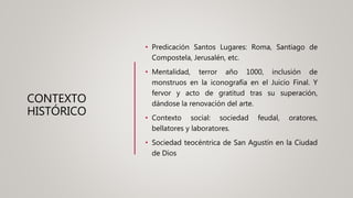 CONTEXTO
HISTÓRICO
• Predicación Santos Lugares: Roma, Santiago de
Compostela, Jerusalén, etc.
• Mentalidad, terror año 1000, inclusión de
monstruos en la iconografía en el Juicio Final. Y
fervor y acto de gratitud tras su superación,
dándose la renovación del arte.
• Contexto social: sociedad feudal, oratores,
bellatores y laboratores.
• Sociedad teocéntrica de San Agustín en la Ciudad
de Dios
 