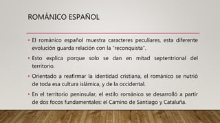 ROMÁNICO ESPAÑOL
• El románico español muestra caracteres peculiares, esta diferente
evolución guarda relación con la “reconquista”.
• Esto explica porque solo se dan en mitad septentrional del
territorio.
• Orientado a reafirmar la identidad cristiana, el románico se nutrió
de toda esa cultura islámica, y de la occidental.
• En el territorio peninsular, el estilo románico se desarrolló a partir
de dos focos fundamentales: el Camino de Santiago y Cataluña.
 