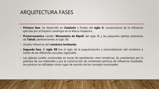 ARQUITECTURA FASES
• Primera fase. Se desarrolló en Cataluña a finales del siglo X, consecuencia de la influencia
ejercida por el Imperio carolingio en la Marca Hispánica.
• Protorrománico catalán: Monasterio de Ripoll, del siglo XI, y las pequeñas iglesias pirenaicas
de Tahull, pertenecientes al siglo XII.
• Amplia influencia del románico lombardo.
• Segunda fase. El siglo XII fue el siglo de la popularización y nacionalización del románico a
través de las diferentes escuelas regionales.
• Las iglesias rurales, construidas en zonas de repoblación, eran románicas. Se caracterizan por la
pobreza de sus materiales y por la construcción de numerosos pórticos de influencia mozárabe;
los pórticos se utilizaban como lugar de reunión de los concejos municipales
 
