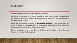 ESCULTURA
• Influencia arte prerrománico (arte visigodo y asturiano).
• En el siglo XI, fecha de los primeros ensayos de la escultura románica, sobresalieron
los talleres pirenaicos catalanes que se desarrollaron en torno a Ripoll y la vertiente
septentrional del Pirineo.
• La fachada del monasterio catalán de Santa María de Ripoll es una composición que
cubre, en forma de bandas paralelas, la totalidad de la fachada; con esta disposición
denota el influjo del románico italiano en la región.
• Talleres surgidos a lo largo del Camino de Santiago, se trabajó en Jaca, Frómista,
Sahagún y Santiago de Compostela.
 