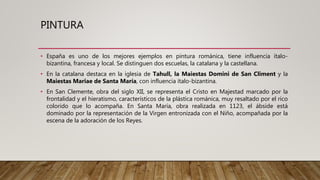 PINTURA
• España es uno de los mejores ejemplos en pintura románica, tiene influencia ítalo-
bizantina, francesa y local. Se distinguen dos escuelas, la catalana y la castellana.
• En la catalana destaca en la iglesia de Tahull, la Maiestas Domini de San Climent y la
Maiestas Mariae de Santa María, con influencia ítalo-bizantina.
• En San Clemente, obra del siglo XII, se representa el Cristo en Majestad marcado por la
frontalidad y el hieratismo, característicos de la plástica románica, muy resaltado por el rico
colorido que lo acompaña. En Santa María, obra realizada en 1123, el ábside está
dominado por la representación de la Virgen entronizada con el Niño, acompañada por la
escena de la adoración de los Reyes.
 