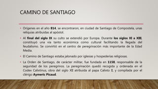 CAMINO DE SANTIAGO
• Orígenes en el año 814, se encontraron, en ciudad de Santiago de Compostela, unas
reliquias atribuidas al apóstol.
• Al final del siglo IX su culto se extendió por Europa. Durante los siglos XI a XIII,
constituyó una vía tanto económica como cultural facilitando la llegada del
feudalismo. Se convirtió en el centro de peregrinación más importante de la Edad
Media.
• El Camino de Santiago estaba jalonado por iglesias y hospederías religiosas.
• La Orden de Santiago, de carácter militar, fue fundada en 1158, responsable de la
seguridad de los peregrinos. La peregrinación quedó recogida y ordenada en el
Codex Calixtinus, obra del siglo XII atribuida al papa Calixto II, y compilada por el
clérigo Aymeric Picaud.
 