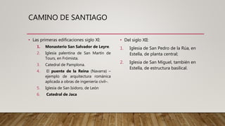 CAMINO DE SANTIAGO
• Las primeras edificaciones siglo XI:
1. Monasterio San Salvador de Leyre.
2. Iglesia palentina de San Martín de
Tours, en Frómista.
3. Catedral de Pamplona.
4. El puente de la Reina (Navarra) –
ejemplo de arquitectura románica
aplicada a obras de ingeniería civil–.
5. Iglesia de San Isidoro, de León
6. Catedral de Jaca
• Del siglo XII:
1. Iglesia de San Pedro de la Rúa, en
Estella, de planta central;
2. Iglesia de San Miguel, también en
Estella, de estructura basilical.
 
