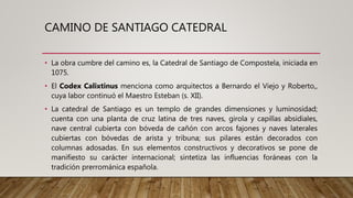 CAMINO DE SANTIAGO CATEDRAL
• La obra cumbre del camino es, la Catedral de Santiago de Compostela, iniciada en
1075.
• El Codex Calixtinus menciona como arquitectos a Bernardo el Viejo y Roberto,,
cuya labor continuó el Maestro Esteban (s. XII).
• La catedral de Santiago es un templo de grandes dimensiones y luminosidad;
cuenta con una planta de cruz latina de tres naves, girola y capillas absidiales,
nave central cubierta con bóveda de cañón con arcos fajones y naves laterales
cubiertas con bóvedas de arista y tribuna; sus pilares están decorados con
columnas adosadas. En sus elementos constructivos y decorativos se pone de
manifiesto su carácter internacional; sintetiza las influencias foráneas con la
tradición prerrománica española.
 