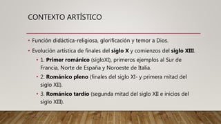 CONTEXTO ARTÍSTICO
• Función didáctica-religiosa, glorificación y temor a Dios.
• Evolución artística de finales del siglo X y comienzos del siglo XIII.
• 1. Primer románico (sigloXI), primeros ejemplos al Sur de
Francia, Norte de España y Noroeste de Italia.
• 2. Románico pleno (finales del siglo XI- y primera mitad del
siglo XII).
• 3. Románico tardío (segunda mitad del siglo XII e inicios del
siglo XIII).
 