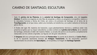CAMINO DE SANTIAGO, ESCULTURA
• Siglo XI, pórtico de las Platerías de la catedral de Santiago de Compostela, obra del maestro
Esteban. El pórtico se organiza en dos filas de arquerías y ofrece un programa iconográfico relativo a
la naturaleza humana y divina de Cristo, así como a la primacía de Santiago en el tema de la
Transfiguración, en el que Jesús, sobre una montaña, se transforma y se vuelve radiante en forma de
gloria divina.
• A finales del siglo XII, maestros de transición, cuyos planteamientos técnicos y estéticos están más
próximos al gótico por su mayor naturalismo. La obra cumbre es el pórtico de la Gloria, de la catedral
de Santiago, atribuido al taller del maestro Mateo. La arcada del pórtico se encuentra completamente
restaurada con los colores originales; sus figuras son de gran naturalismo.
• El tímpano del arco principal trata el tema del Pantocrátor; la puerta de la derecha, el Juicio Final; y
la de la izquierda representa escenas del Antiguo Testamento. En las arquivoltas aparecen
representados los ancianos del Apocalipsis y, en el parteluz, la imagen de Santiago Apóstol.
 