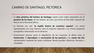 CAMINO DE SANTIAGO, PICTÓRICA
• La obra pictórica del Camino de Santiago cuenta como mejor exponente con el
panteón de los Reyes, de San Isidoro, de León, que forma el más bello conjunto de
frescos de la Península Ibérica.
• Es llamado por ello “la Capilla Sixtina de románico español”. Los temas
representados son muy diversos, pero el conjunto responde a un mismo programa
iconográfico relacionado con la salvación.
• Encontramos escenas como la degollación de los inocentes, la última cena, el
Pantocrátor, el Apocalipsis, la anunciación de los pastores y los meses del año
representados mediante las tareas cotidianas. Revela grandes influencias francesas y
mozárabes.
 