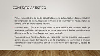 CONTEXTO ARTÍSTICO
• Primer románico. Uso de piedra escuadrada pero no pulida, las bóvedas que recubren
los templos son de piedra, los pilares sustituyen a las columnas y las naves amplían su
tamaño tanto en anchura como en altura.
• Románico Pleno. Época en la que todas las características del románico están ya
totalmente prefijadas, incluyendo la escultura monumental, hecho verdaderamente
diferenciador. Es, sin duda, la época de mayor esplendor.
• Tardorrománico o Románico Tardío. Más naturalista y menos simbólica. La decoración
general alcanza mayor barroquismo y en la arquitectura se comienzan a emplear
elementos que el gótico asumirá con un concepto nuevo (arco apuntado y bóveda de
crucería).
 