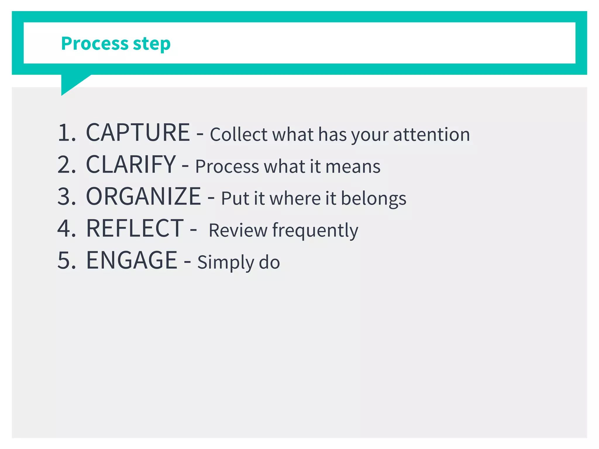 Process step
1. CAPTURE - Collect what has your attention
2. CLARIFY - Process what it means
3. ORGANIZE - Put it where it belongs
4. REFLECT - Review frequently
5. ENGAGE - Simply do
 