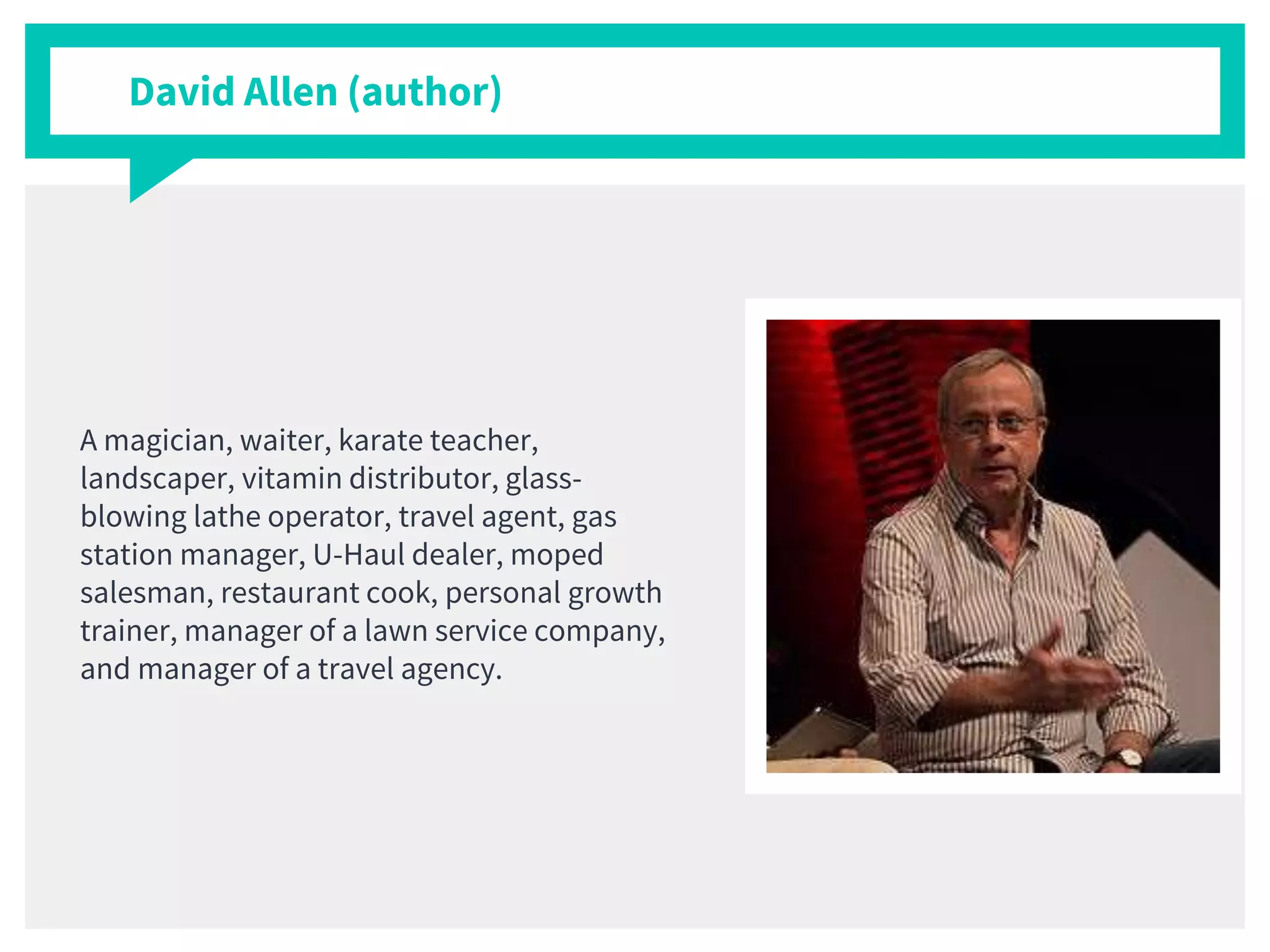 David Allen (author)
A magician, waiter, karate teacher,
landscaper, vitamin distributor, glass-
blowing lathe operator, travel agent, gas
station manager, U-Haul dealer, moped
salesman, restaurant cook, personal growth
trainer, manager of a lawn service company,
and manager of a travel agency.
 