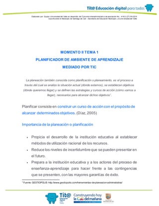 Elaborado por: Equipo Univ ersidad del Valle en desarrollo del Conv enio interadministrativ o de asociación No. 4143.0.27.016-2015
suscrito entre el Municipio de Santiago de Cali – Secretaría de Educación Municipal y la Univ ersidad del Valle
MOMENTO II TEMA 1
PLANIFICADOR DE AMBIENTE DE APRENDIZAJE
MEDIADO POR TIC
La planeación también conocida como planificación o planeamiento, es el proceso a
través del cual se analiza la situación actual (dónde estamos), se establecen objetivos
(dónde queremos llegar) y se definen las estrategias y cursos de acción (cómo vamos a
llegar), necesarios para alcanzar dichos objetivos1
.
Planificar consiste en construir un curso de acción con el propósito de
alcanzar determinados objetivos. (Díaz, 2005)
Importancia de la planeación o planificación
 Propicia el desarrollo de la institución educativa al establecer
métodos de utilización racional de los recursos.
 Reduce los niveles de incertidumbre que se pueden presentar en
el futuro.
 Prepara a la institución educativa y a los actores del proceso de
enseñanza-aprendizaje para hacer frente a las contingencias
que se presenten, con las mayores garantías de éxito.
1
Fuente: GESTIOPOLIS http://www.gestiopolis.com/herramientas-de-planeacion-administrativa/
 