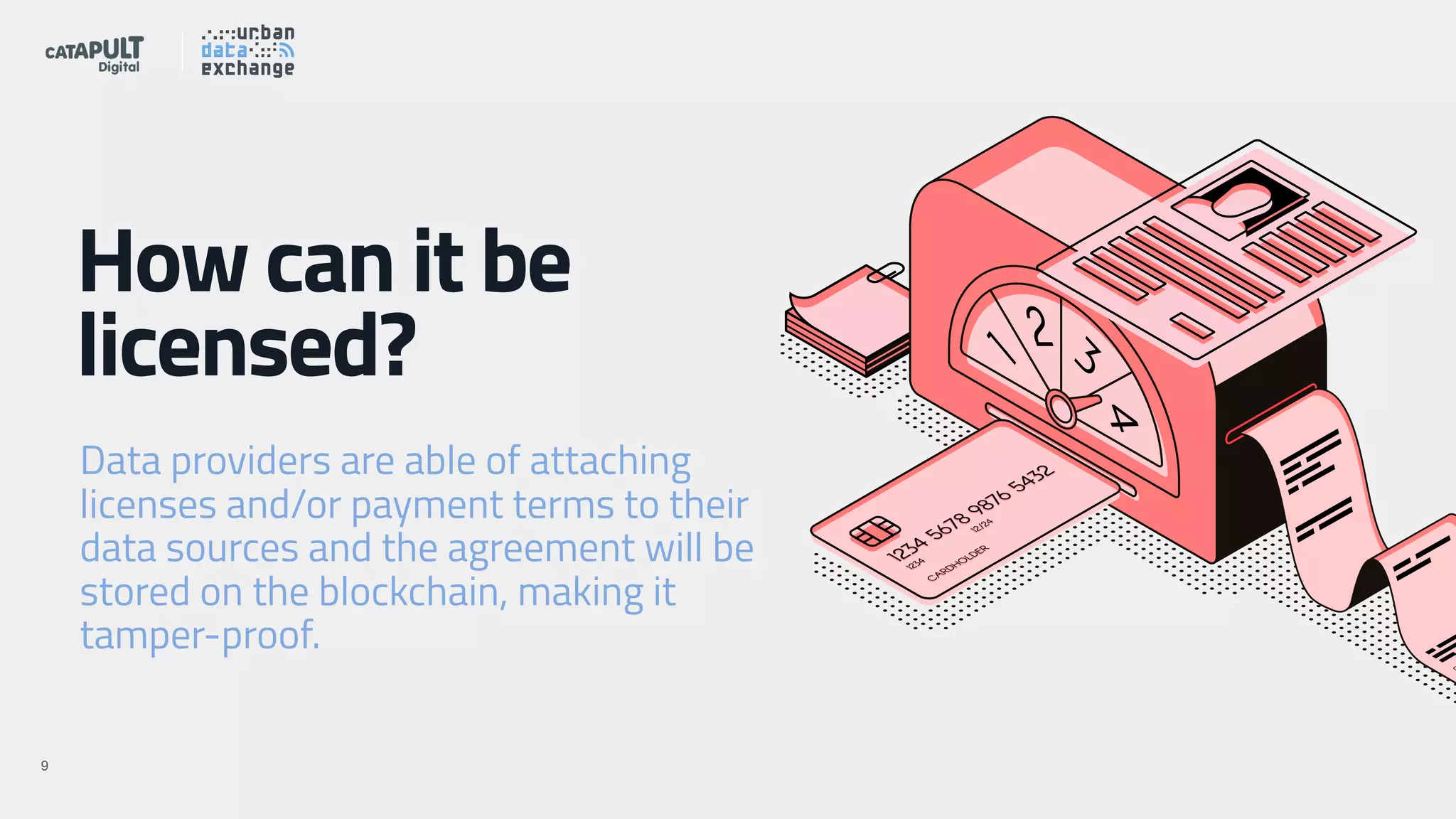 !X!9
How can it be
licensed?
Data providers are able of attaching
licenses and/or payment terms to their
data sources and the agreement will be
stored on the blockchain, making it
tamper-proof.
 
