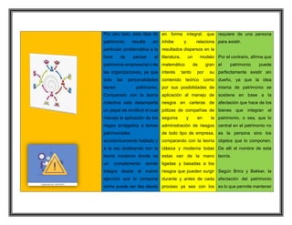 Por otro lado, esta idea de
patrimonio resulta en
particular problemática a la
hora de pensar el
patrimonio empresarial o de
las organizaciones, ya que
solo las personalidades
tienen patrimonio.
Comparado con la teoría
colectiva este desempeña
un papel de similitud el cual
maneja la aplicación de los
riegos arraigados a temas
patrimoniales
económicamente hablado y
a la vez analizando con la
teoría moderna donde es
un complemento donde
integra desde el menor
ejercicio que lo compone
como puede ser des desde
en forma integral, que
inhibe y relaciona
resultados dispersos en la
literatura, un modelo
matemático de gran
interés tanto por su
contenido teórico como
por sus posibilidades de
aplicación al manejo de
riesgos en carteras de
pólizas de compañías de
seguros y en la
administración de riesgos
de todo tipo de empresa.
comparando con la teoría
clásica y moderna todas
estas van de la mano
ligadas y basadas a los
riesgos que pueden surgir
durante y antes de cada
proceso ya sea con los
requiere de una persona
para existir.
Por el contrario, afirma que
el patrimonio puede
perfectamente existir sin
dueño, ya que la idea
misma de patrimonio se
sostiene en base a la
afectación que hace de los
bienes que integran el
patrimonio, o sea, que lo
central en el patrimonio no
es la persona sino los
objetos que lo componen.
De allí el nombre de esta
teoría.
Según Brinz y Bakker, la
afectación del patrimonio
es lo que permite mantener
 