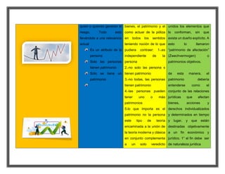quien o quienes generan el
riesgo. Todo esto
llevándolo a una relevancia
actual
Es un atributo de la
persona
Solo las personas
tienen patrimonio
Solo se tiene un
patrimonio
bienes, el patrimonio y el
como actuar de la póliza
en todos los sentidos
teniendo noción de lo que
pudiera contraer: 1-.es
independiente de la
persona
2.-no solo las persona s
tienen patrimonio
3.-no todas, las personas
tienen patrimonio
4.-las personas pueden
tener uno o más
patrimonios
5.lo que importa es el
patrimonio no la persona
este tipo de teoría
encaminada a la unión de
la teoría moderna y clásica
en conjunto complementa
a un solo veredicto
unidos los elementos que
lo conforman, sin que
exista un dueño explícito. A
esto lo llamaron
“patrimonio de afectación”
(Zwechvermogen) o
patrimonios objetivos.
de esta manera, el
patrimonio debería
entenderse como el
conjunto de las relaciones
jurídicas que afectan
bienes, acciones y
derechos individualizados
y determinados en tiempo
y lugar, y que están
destinadas objetivamente
a un fin económico y
jurídico. 1° el fin debe ser
de naturaleza jurídica
 