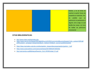 bienes, y no se toma en
cuenta la opción futura de
poseerlos en absoluto. Así,
es posible que un
patrimonio no pertenezca a
alguien, sino a algo, lo cual
facilita las cosas a la hora
de hablar de patrimonio
empresarial
CITAS BIBLIOGRAFICAS:
 http://www.scielo.org/php/index.php
 https://www.canva.com/design/DAFgMp0WLsc/mOVR2CnmLlUJkUMbuomoZg/watch?utm_content=DAFgM
p0WLsc&utm_campaign=designshare&utm_medium=link&utm_source=publishsharelink

 https://idea.manizales.unal.edu.co/sitios/gestion_riesgos/descargas/gestion/gestion_1.pdf
 https://www.sciencedirect.com/science/article/pii/S0186602815000262
 http://ual.dyndns.org/Biblioteca/Derecho_Civil_II/Pdf/Unidad_01.pdf
 