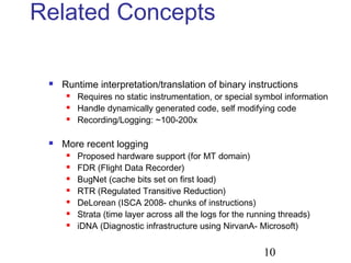 10
Related Concepts
 Runtime interpretation/translation of binary instructions
 Requires no static instrumentation, or special symbol information
 Handle dynamically generated code, self modifying code
 Recording/Logging: ~100-200x
 More recent logging
 Proposed hardware support (for MT domain)
 FDR (Flight Data Recorder)
 BugNet (cache bits set on first load)
 RTR (Regulated Transitive Reduction)
 DeLorean (ISCA 2008- chunks of instructions)
 Strata (time layer across all the logs for the running threads)
 iDNA (Diagnostic infrastructure using NirvanA- Microsoft)
 