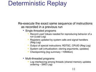 11
Deterministic Replay
Re-execute the exact same sequence of instructions
as recorded in a previous run

Single threaded programs
 Record Load Values needed for reproducing behavior of a
run (Load Log)
 Registers updated by system calls and signal handlers
(Reg Log)
 Output of special instructions: RDTSC, CPUID (Reg Log)
 System call (virtualization- cloning arguments, updates)
 Checkpointing (log summary ~10Million)

Multi-threaded programs
 Log interleaving among threads (shared memory updates
ordering – SMO Log)
 