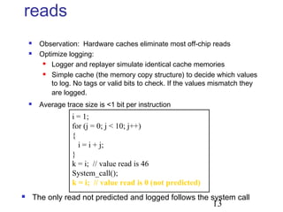 13
reads
 Observation: Hardware caches eliminate most off-chip reads
 Optimize logging:
 Logger and replayer simulate identical cache memories
 Simple cache (the memory copy structure) to decide which values
to log. No tags or valid bits to check. If the values mismatch they
are logged.
 Average trace size is <1 bit per instruction
i = 1;
for (j = 0; j < 10; j++)
{
i = i + j;
}
k = i; // value read is 46
System_call();
k = i; // value read is 0 (not predicted)
 The only read not predicted and logged follows the system call
 