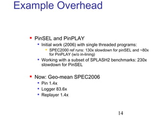 14
Example Overhead
 PinSEL and PinPLAY

Initial work (2006) with single threaded programs:
 SPEC2000 ref runs: 130x slowdown for pinSEL and ~80x
for PinPLAY (w/o in-lining)

Working with a subset of SPLASH2 benchmarks: 230x
slowdown for PinSEL
 Now: Geo-mean SPEC2006

Pin 1.4x

Logger 83.6x

Replayer 1.4x
 