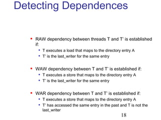 18
Detecting Dependences
 RAW dependency between threads T and T’ is established
if:

T executes a load that maps to the directory entry A

T’ is the last_writer for the same entry
 WAW dependency between T and T’ is established if:

T executes a store that maps to the directory entry A

T’ is the last_writer for the same entry
 WAR dependency between T and T’ is established if:

T executes a store that maps to the directory entry A

T’ has accessed the same entry in the past and T is not the
last_writer
 