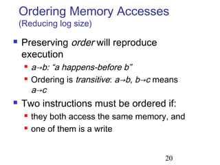 20
Ordering Memory Accesses
(Reducing log size)
 Preserving order will reproduce
execution
 a→b: “a happens-before b”
 Ordering is transitive: a→b, b→c means
a→c
 Two instructions must be ordered if:
 they both access the same memory, and
 one of them is a write
 