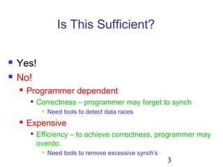 3
Is This Sufficient?
 Yes!
 No!
 Programmer dependent

Correctness – programmer may forget to synch
 Need tools to detect data races
 Expensive

Efficiency – to achieve correctness, programmer may
overdo.
 Need tools to remove excessive synch’s
 
