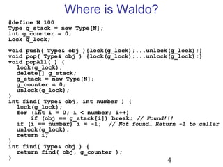 4
#define N 100
Type g_stack = new Type[N];
int g_counter = 0;
Lock g_lock;
void push( Type& obj ){lock(g_lock);...unlock(g_lock);}
void pop( Type& obj ) {lock(g_lock);...unlock(g_lock);}
void popAll( ) {
lock(g_lock);
delete[] g_stack;
g_stack = new Type[N];
g_counter = 0;
unlock(g_lock);
}
int find( Type& obj, int number ) {
lock(g_lock);
for (int i = 0; i < number; i++)
if (obj == g_stack[i]) break; // Found!!!
if (i == number) i = -1; // Not found… Return -1 to caller
unlock(g_lock);
return i;
}
int find( Type& obj ) {
return find( obj, g_counter );
}
Where is Waldo?
 