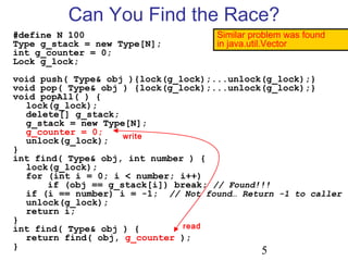 5
#define N 100
Type g_stack = new Type[N];
int g_counter = 0;
Lock g_lock;
void push( Type& obj ){lock(g_lock);...unlock(g_lock);}
void pop( Type& obj ) {lock(g_lock);...unlock(g_lock);}
void popAll( ) {
lock(g_lock);
delete[] g_stack;
g_stack = new Type[N];
g_counter = 0;
unlock(g_lock);
}
int find( Type& obj, int number ) {
lock(g_lock);
for (int i = 0; i < number; i++)
if (obj == g_stack[i]) break; // Found!!!
if (i == number) i = -1; // Not found… Return -1 to caller
unlock(g_lock);
return i;
}
int find( Type& obj ) {
return find( obj, g_counter );
}
Can You Find the Race?
Similar problem was found
in java.util.Vector
write
read
 
