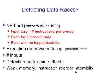 6
Detecting Data Races?
 NP-hard [Netzer&Miller 1990]
 Input size = # instructions performed
 Even for 3 threads only
 Even with no loops/recursion
 Execution orders/scheduling (#threads)thread_length
 # inputs
 Detection-code’s side-effects
 Weak memory, instruction reorder, atomicity
 