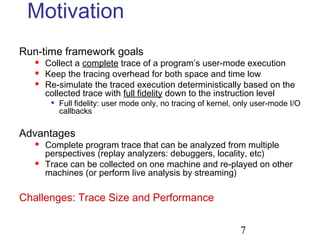 7
Motivation
Run-time framework goals
 Collect a complete trace of a program’s user-mode execution
 Keep the tracing overhead for both space and time low
 Re-simulate the traced execution deterministically based on the
collected trace with full fidelity down to the instruction level

Full fidelity: user mode only, no tracing of kernel, only user-mode I/O
callbacks
Advantages
 Complete program trace that can be analyzed from multiple
perspectives (replay analyzers: debuggers, locality, etc)
 Trace can be collected on one machine and re-played on other
machines (or perform live analysis by streaming)
Challenges: Trace Size and Performance
 